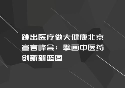 跳出医疗做大健康北京宣言峰会：擘画中医药创新新蓝图